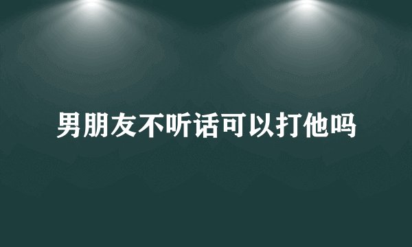 男朋友不听话可以打他吗