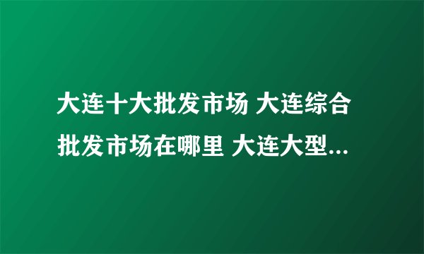 大连十大批发市场 大连综合批发市场在哪里 大连大型批发市场有哪些