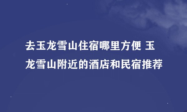 去玉龙雪山住宿哪里方便 玉龙雪山附近的酒店和民宿推荐