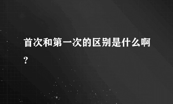 首次和第一次的区别是什么啊？