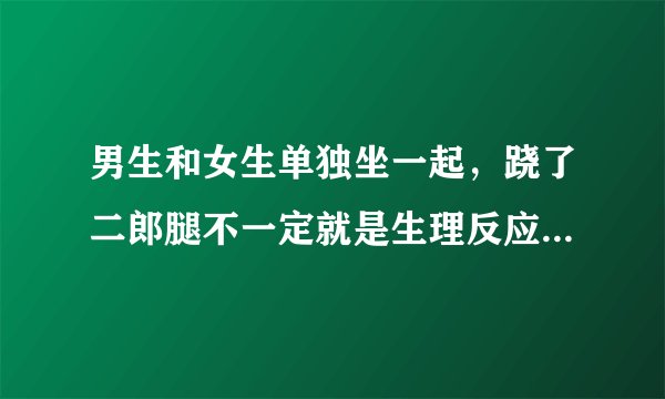 男生和女生单独坐一起，跷了二郎腿不一定就是生理反应，但如果出现生理反应那一定会用二郎腿掩饰，是这样