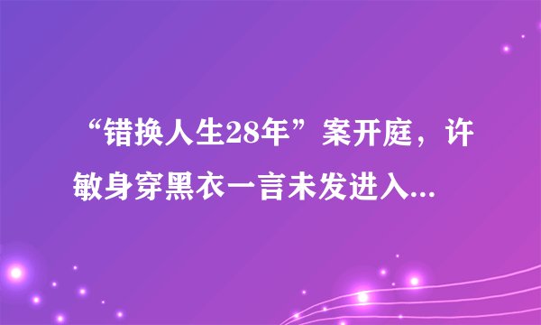 “错换人生28年”案开庭，许敏身穿黑衣一言未发进入法庭，姚策妻子和生父到场应诉