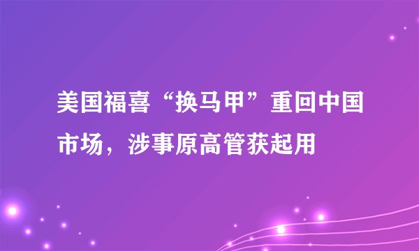 美国福喜“换马甲”重回中国市场，涉事原高管获起用