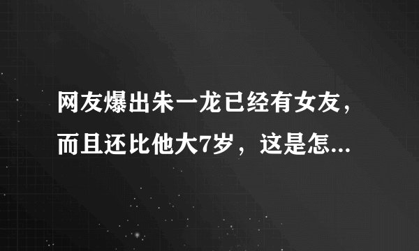 网友爆出朱一龙已经有女友，而且还比他大7岁，这是怎么回事？