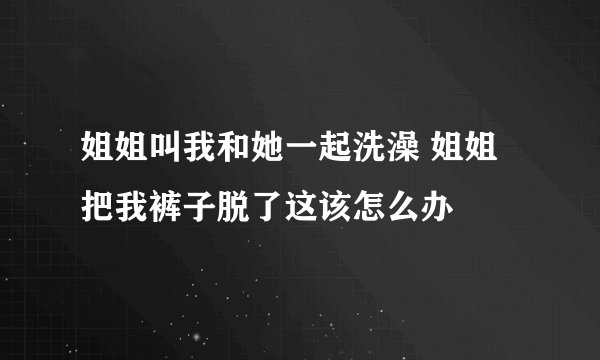姐姐叫我和她一起洗澡 姐姐把我裤子脱了这该怎么办
