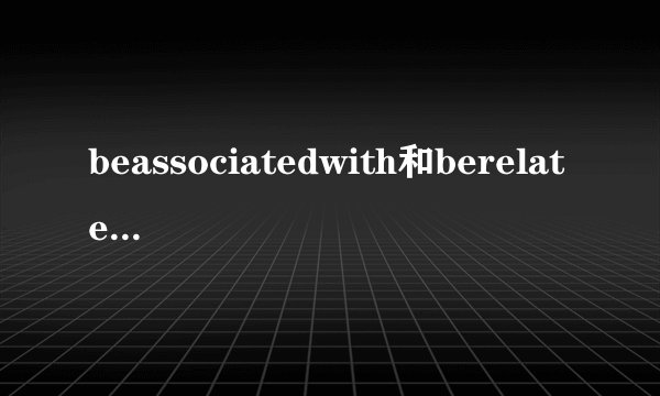 beassociatedwith和berelatedwith的用法区别是什么？