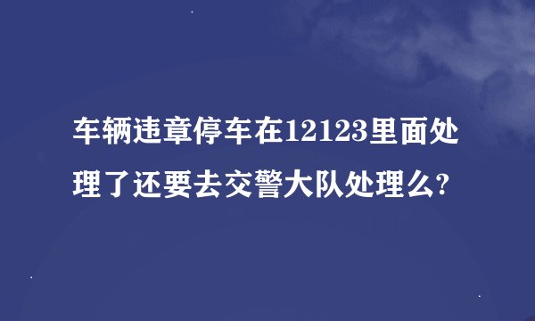 车辆违章停车在12123里面处理了还要去交警大队处理么?