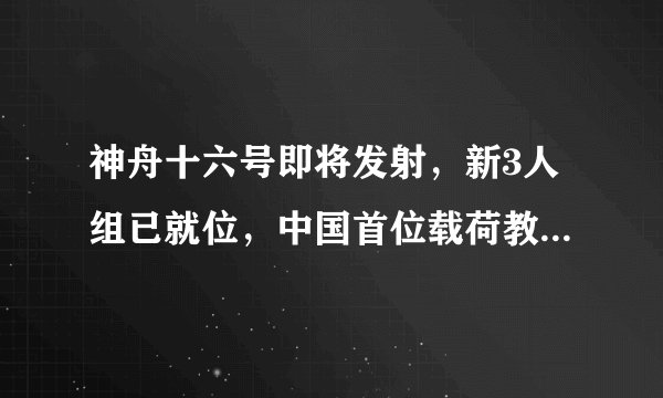 神舟十六号即将发射，新3人组已就位，中国首位载荷教授将上天