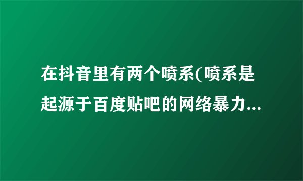 在抖音里有两个喷系(喷系是起源于百度贴吧的网络暴力组织,现在有部分人用喷系