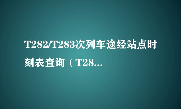 T282/T283次列车途经站点时刻表查询（T282/T283火车列车经停站点、停运消息）