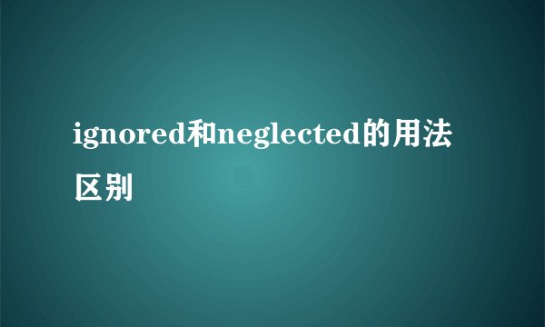 ignored和neglected的用法区别