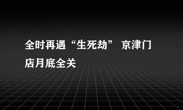 全时再遇“生死劫” 京津门店月底全关