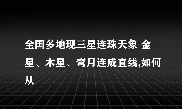 全国多地现三星连珠天象 金星、木星、弯月连成直线,如何从