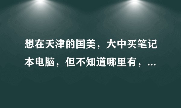 想在天津的国美，大中买笔记本电脑，但不知道哪里有，请告诉个地址，谢谢，急啊