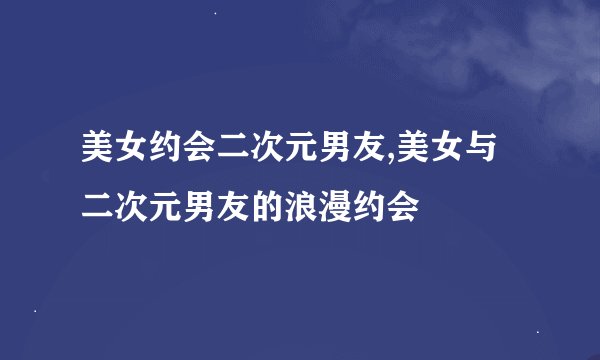 美女约会二次元男友,美女与二次元男友的浪漫约会