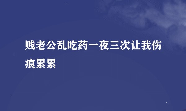 贱老公乱吃药一夜三次让我伤痕累累