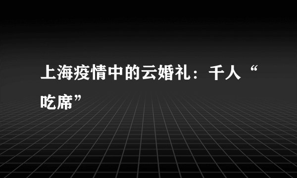 上海疫情中的云婚礼:千人“吃席”