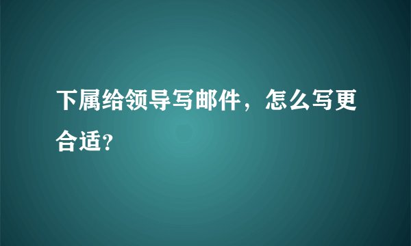 下属给领导写邮件，怎么写更合适？