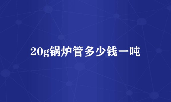 20g锅炉管多少钱一吨