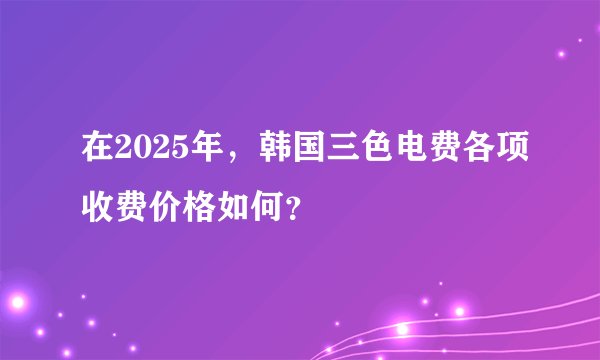 在2025年，韩国三色电费各项收费价格如何？