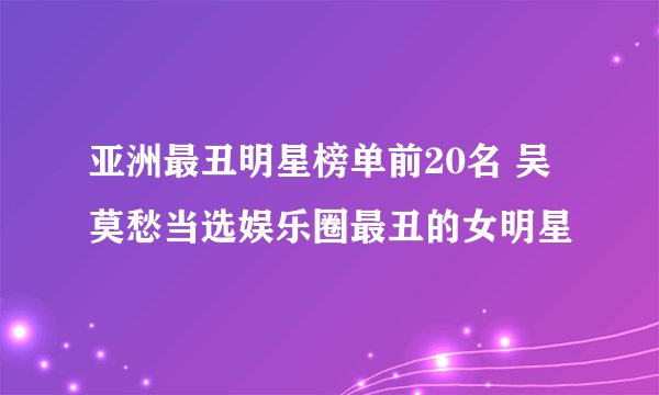 亚洲最丑明星榜单前20名 吴莫愁当选娱乐圈最丑的女明星