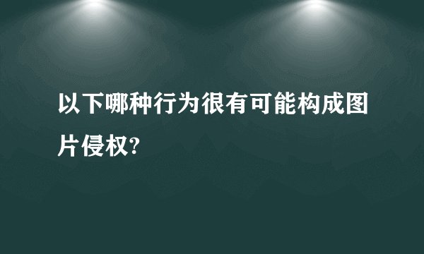 以下哪种行为很有可能构成图片侵权?