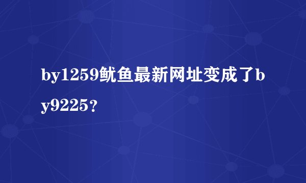by1259鱿鱼最新网址变成了by9225？