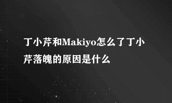 丁小芹和Makiyo怎么了丁小芹落魄的原因是什么
