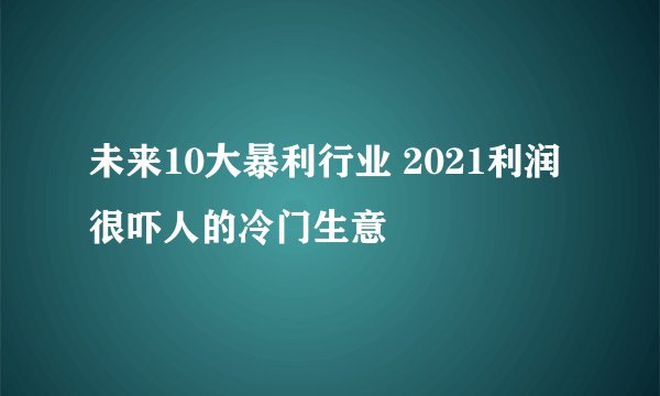 未来10大暴利行业 2021利润很吓人的冷门生意