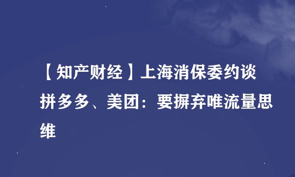 【知产财经】上海消保委约谈拼多多、美团：要摒弃唯流量思维