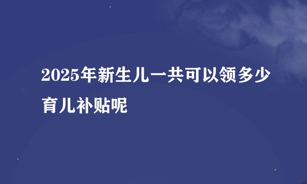 2025年新生儿一共可以领多少育儿补贴呢