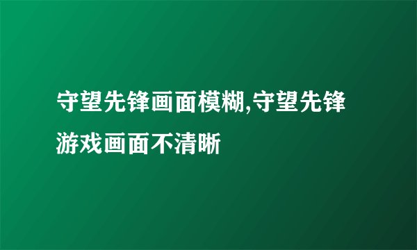 守望先锋画面模糊,守望先锋游戏画面不清晰