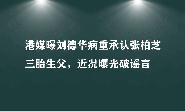 港媒曝刘德华病重承认张柏芝三胎生父，近况曝光破谣言