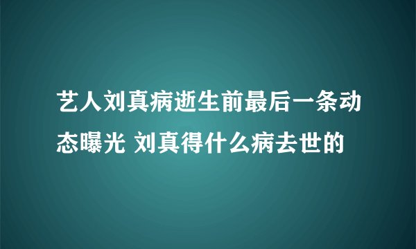 艺人刘真病逝生前最后一条动态曝光 刘真得什么病去世的