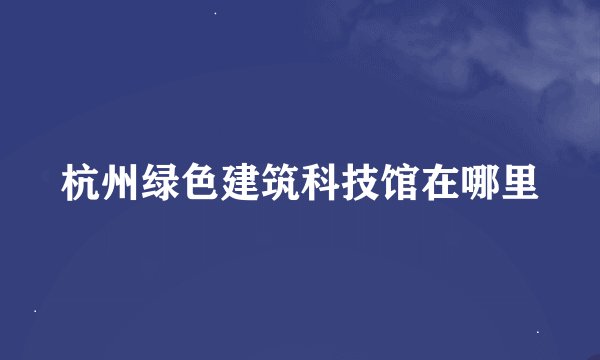 杭州绿色建筑科技馆在哪里