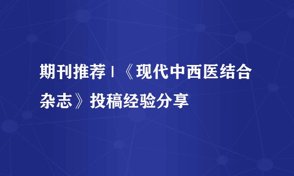 期刊推荐 | 《现代中西医结合杂志》投稿经验分享