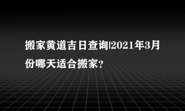 搬家黄道吉日查询|2021年3月份哪天适合搬家？