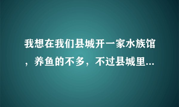 我想在我们县城开一家水族馆,养鱼的不多,不过县城里目前没有水族店!请懂生意的人帮忙指教!