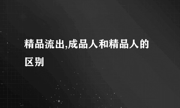 精品流出,成品人和精品人的区别