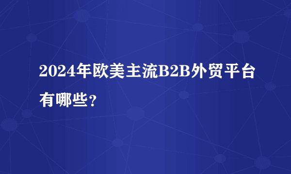 2024年欧美主流B2B外贸平台有哪些？