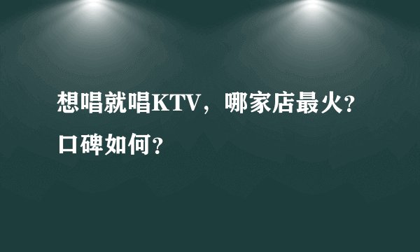 想唱就唱KTV，哪家店最火？口碑如何？
