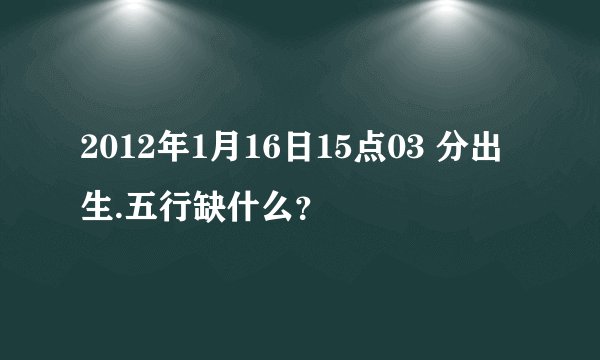2012年1月16日15点03 分出生.五行缺什么?