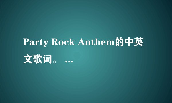 Party Rock Anthem的中英文歌词。 麻烦要一句一句对应的中英歌词，谢谢。会有高悬赏~。~ 请大家多多帮忙