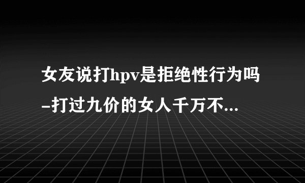 女友说打hpv是拒绝性行为吗-打过九价的女人千万不能娶有什么说法