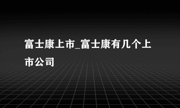 富士康上市_富士康有几个上市公司