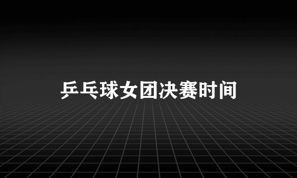 乒乓球女团决赛时间