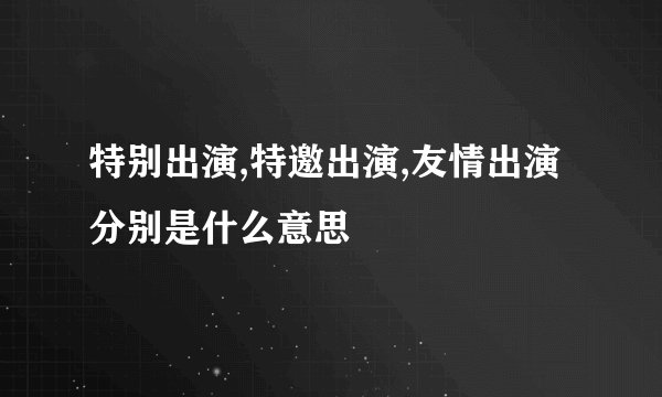 特别出演,特邀出演,友情出演分别是什么意思