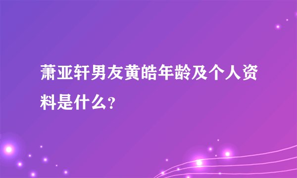 萧亚轩男友黄皓年龄及个人资料是什么？