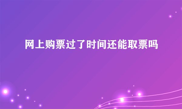 网上购票过了时间还能取票吗
