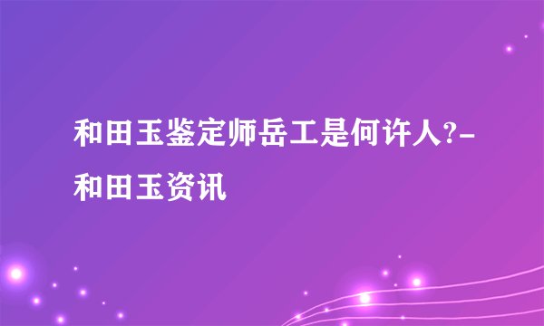 和田玉鉴定师岳工是何许人?-和田玉资讯